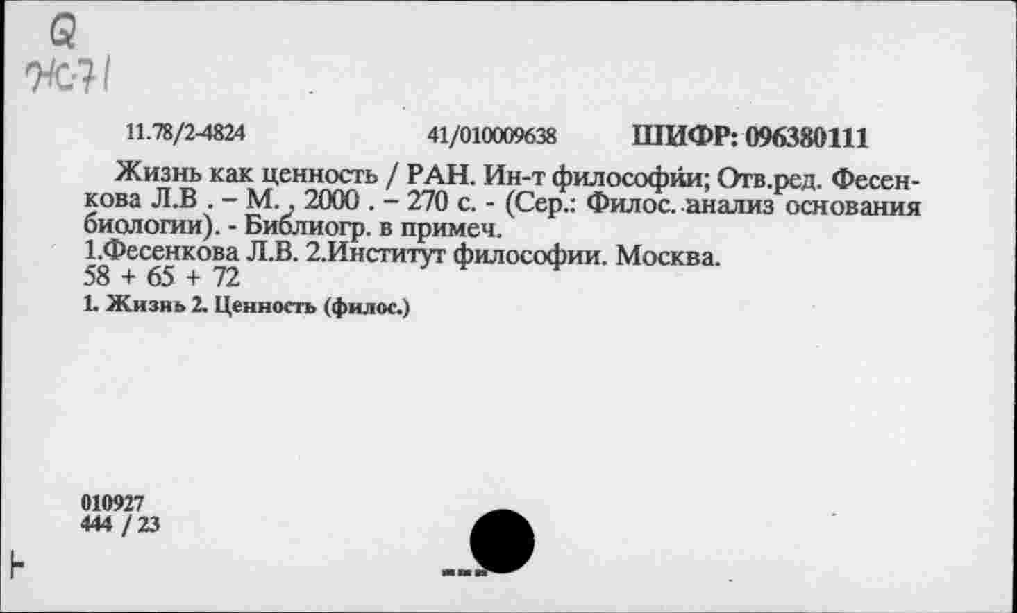 ﻿а
и-?1
11.78/2-4824	41/010009638 ШИФР: 096380111
Жизнь как ценность / РАН. Ин-т философии; Отв.ред. Фесенкова Л.В . - М., 2000 . - 270 с. - (Сер.: Филос. анализ основания биологии). - Библиогр. в примеч.
1-Фесенкова Л.В. 2.Институт философии. Москва.
58 + 65 + 72
1. Жизнь 2. Ценность (филос.)
010927
444 /23